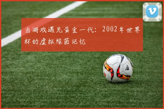 当游戏遇见黄金一代：2002年世界杯的虚拟绿茵记忆