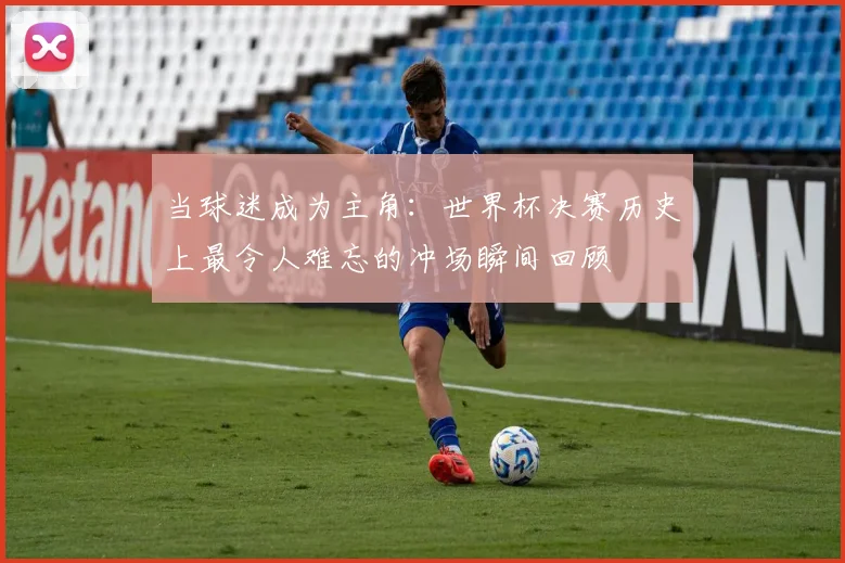 当球迷成为主角：世界杯决赛历史上最令人难忘的冲场瞬间回顾