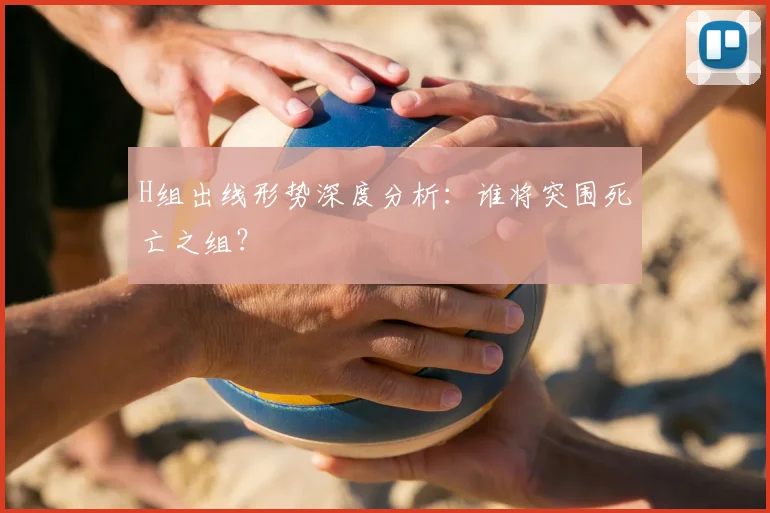H组出线形势深度分析:谁将突围死亡之组?