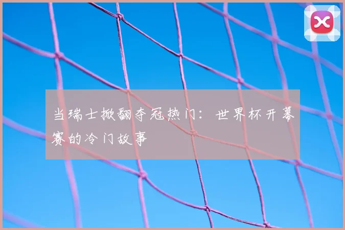 当瑞士掀翻夺冠热门：世界杯开幕赛的冷门故事