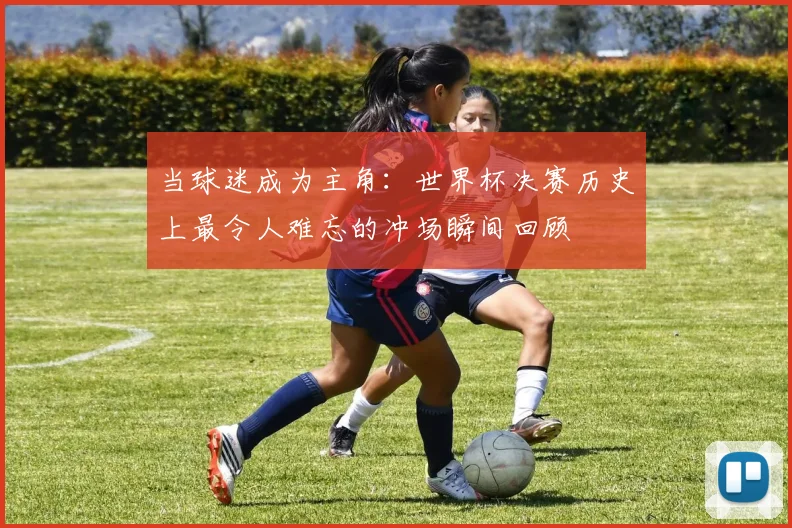 当球迷成为主角：世界杯决赛历史上最令人难忘的冲场瞬间回顾