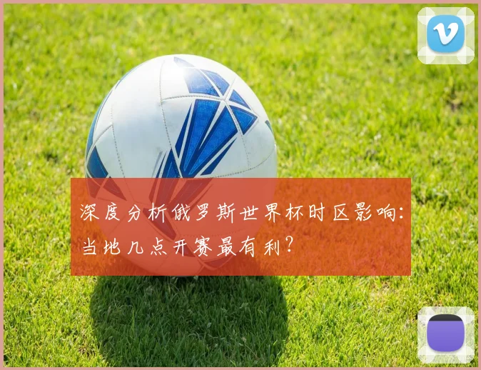 深度分析俄罗斯世界杯时区影响：当地几点开赛最有利？