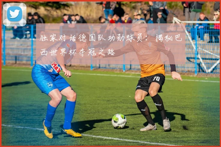独家对话德国队功勋球员：揭秘巴西世界杯夺冠之路