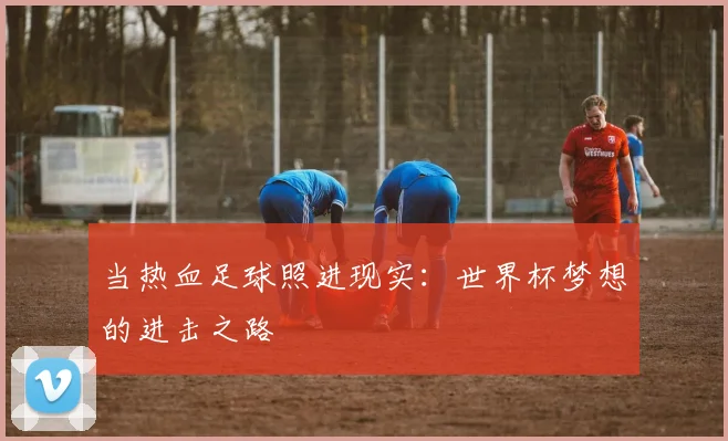 当热血足球照进现实：世界杯梦想的进击之路