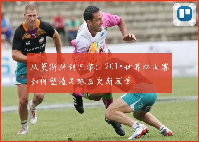 从莫斯科到巴黎：2018世界杯决赛如何塑造足球历史新篇章