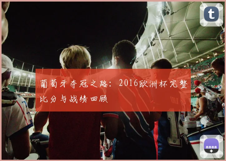 葡萄牙夺冠之路：2016欧洲杯完整比分与战绩回顾
