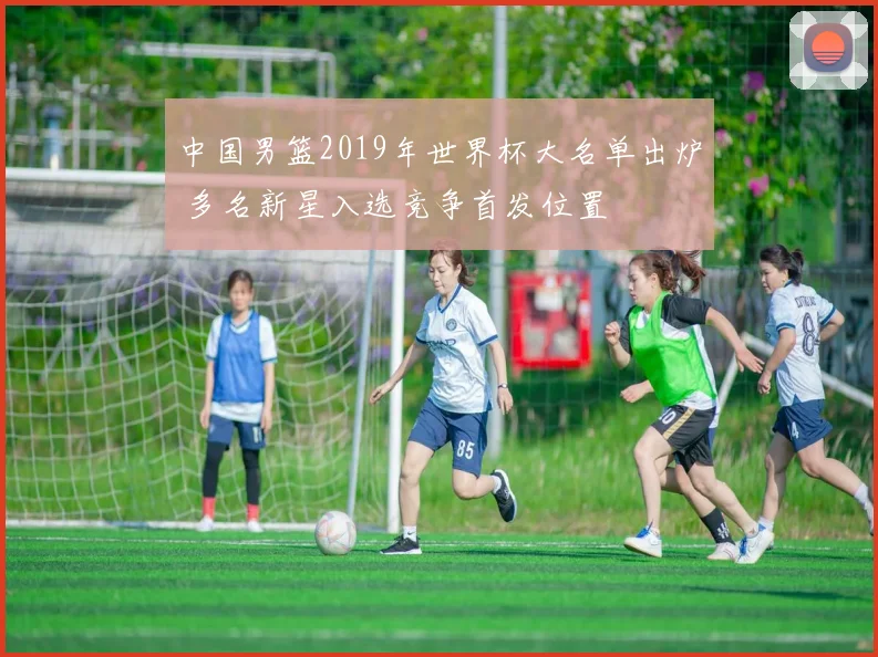 中国男篮2019年世界杯大名单出炉 多名新星入选竞争首发位置