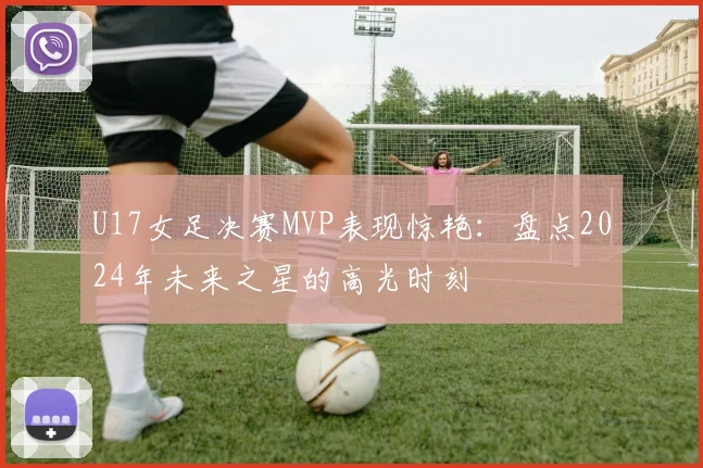 U17女足决赛MVP表现惊艳：盘点2024年未来之星的高光时刻