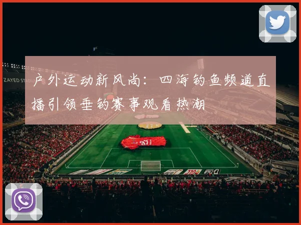 户外运动新风尚：四海钓鱼频道直播引领垂钓赛事观看热潮