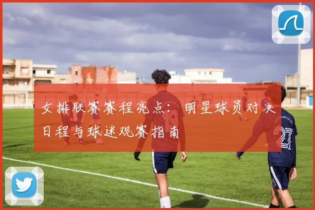 女排联赛赛程亮点：明星球员对决日程与球迷观赛指南