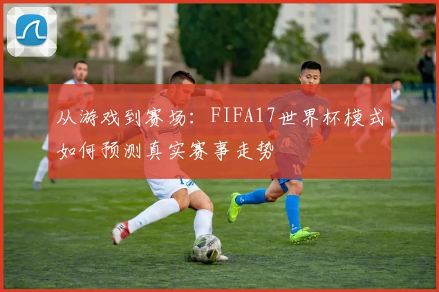从游戏到赛场：FIFA17世界杯模式如何预测真实赛事走势