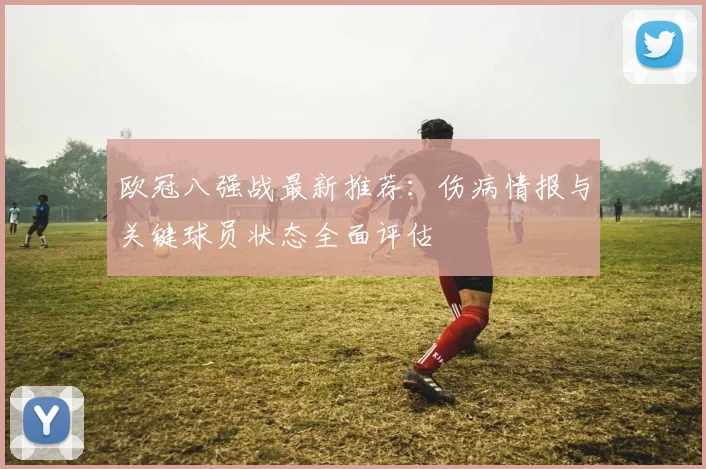 欧冠八强战最新推荐：伤病情报与关键球员状态全面评估