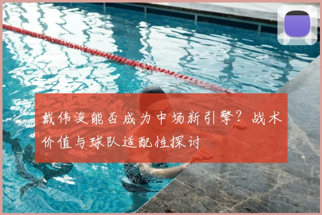 戴伟浚能否成为中场新引擎？战术价值与球队适配性探讨