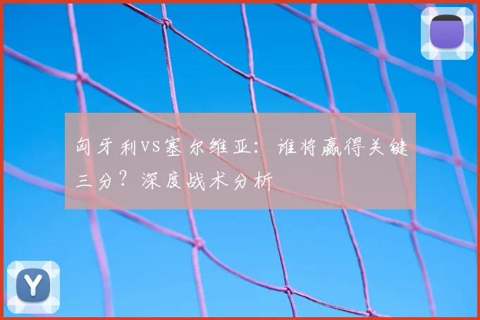 匈牙利vs塞尔维亚：谁将赢得关键三分？深度战术分析