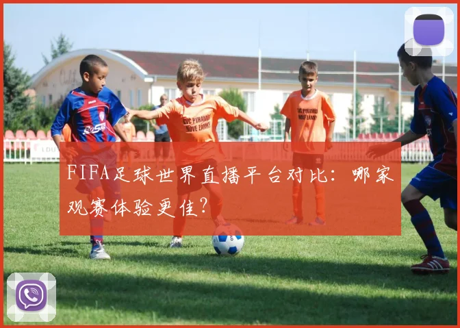FIFA足球世界直播平台对比：哪家观赛体验更佳？
