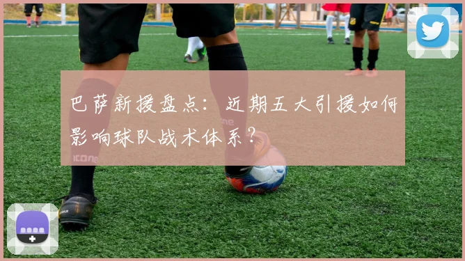 巴萨新援盘点：近期五大引援如何影响球队战术体系？