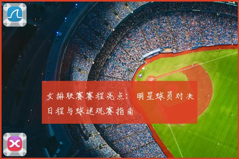 女排联赛赛程亮点：明星球员对决日程与球迷观赛指南