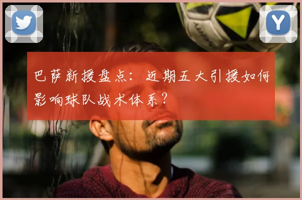巴萨新援盘点：近期五大引援如何影响球队战术体系？