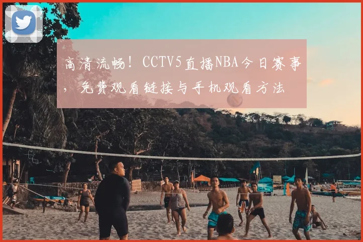 高清流畅！CCTV5直播NBA今日赛事，免费观看链接与手机观看方法