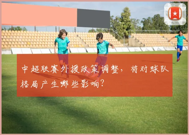 中超联赛外援政策调整，将对球队格局产生哪些影响？