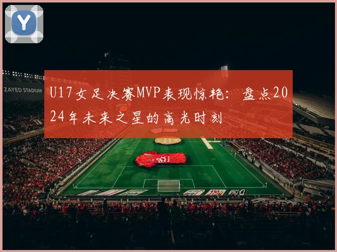 U17女足决赛MVP表现惊艳：盘点2024年未来之星的高光时刻